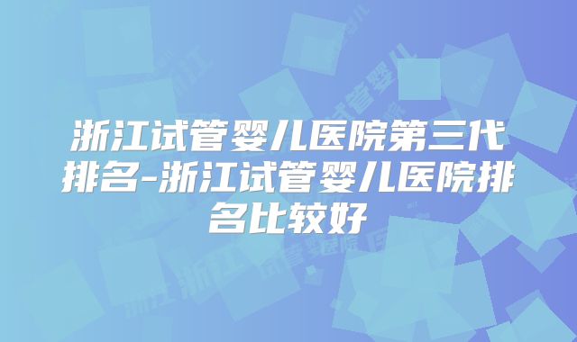 浙江试管婴儿医院第三代排名-浙江试管婴儿医院排名比较好