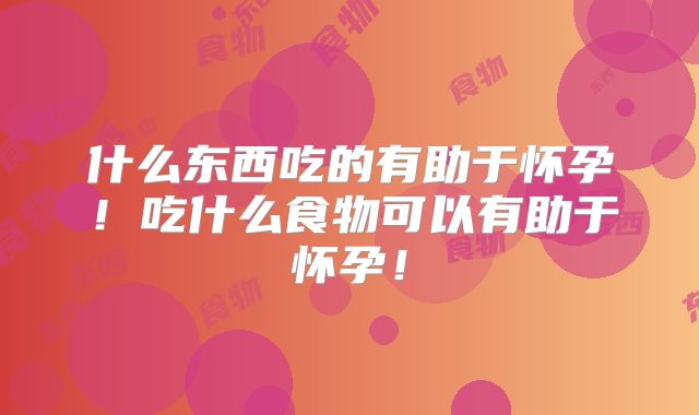 什么东西吃的有助于怀孕！吃什么食物可以有助于怀孕！