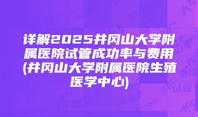 详解2025井冈山大学附属医院试管成功率与费用(井冈山大学附属医院生殖医学中心)