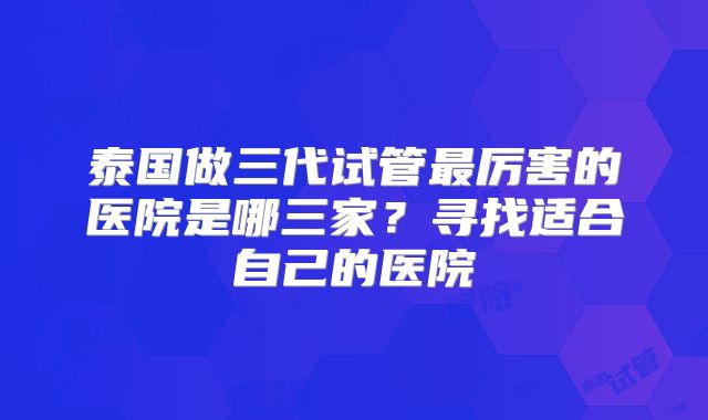 泰国做三代试管最厉害的医院是哪三家?寻找适合自己的医院