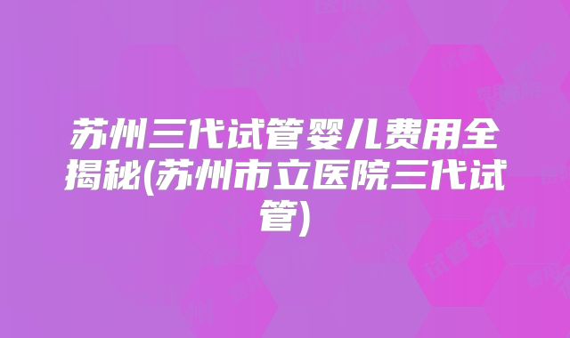 苏州三代试管婴儿费用全揭秘(苏州市立医院三代试管)