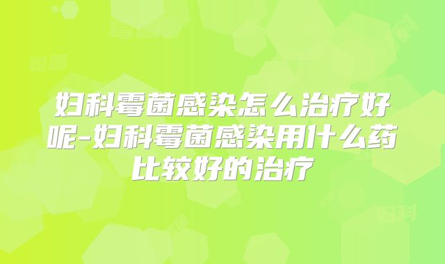 妇科霉菌感染怎么治疗好呢-妇科霉菌感染用什么药比较好的治疗