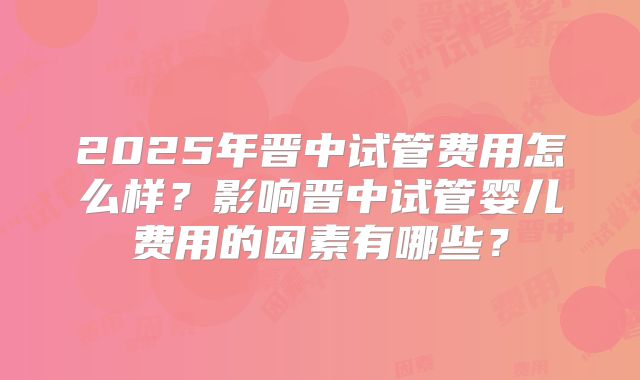 2025年晋中试管费用怎么样？影响晋中试管婴儿费用的因素有哪些？