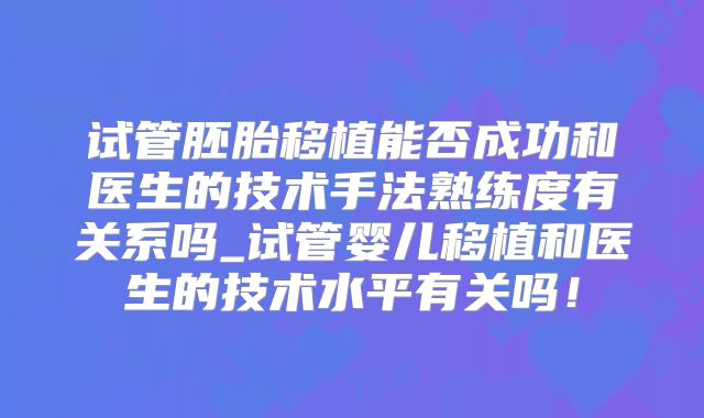 试管胚胎移植能否成功和医生的技术手法熟练度有关系吗_试管婴儿移植和医生的技术水平有关吗!