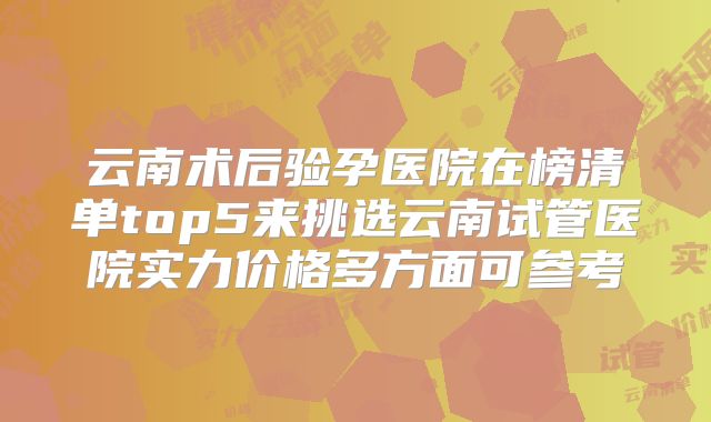 云南术后验孕医院在榜清单top5来挑选云南试管医院实力价格多方面可参考