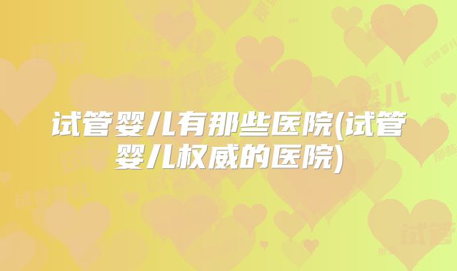 试管婴儿有那些医院(试管婴儿权威的医院)
