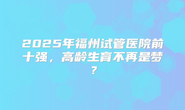 2025年福州试管医院前十强,高龄生育不再是梦?