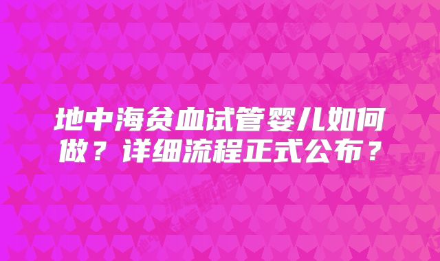 地中海贫血试管婴儿如何做?详细流程正式公布?