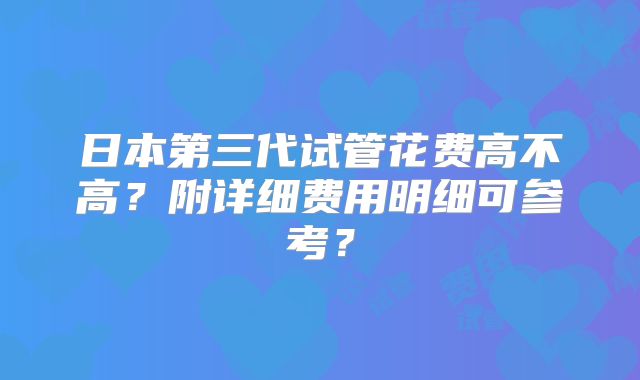 日本第三代试管花费高不高?附详细费用明细可参考?