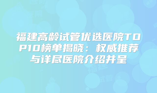福建高龄试管优选医院TOP10榜单揭晓：权威推荐与详尽医院介绍并呈