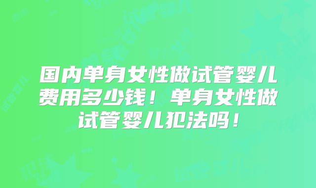 国内单身女性做试管婴儿费用多少钱！单身女性做试管婴儿犯法吗！