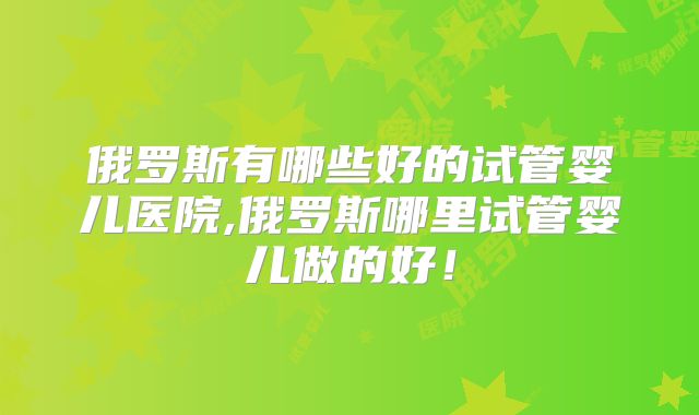 俄罗斯有哪些好的试管婴儿医院,俄罗斯哪里试管婴儿做的好!