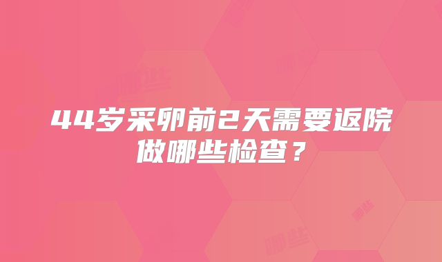 44岁采卵前2天需要返院做哪些检查？