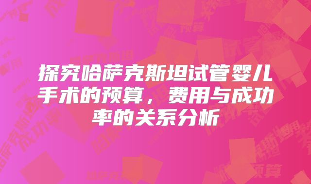 探究哈萨克斯坦试管婴儿手术的预算，费用与成功率的关系分析
