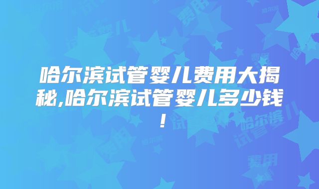 哈尔滨试管婴儿费用大揭秘,哈尔滨试管婴儿多少钱！