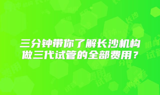 三分钟带你了解长沙机构做三代试管的全部费用？