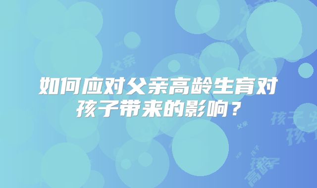 如何应对父亲高龄生育对孩子带来的影响?