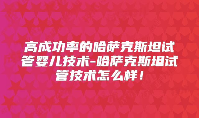 高成功率的哈萨克斯坦试管婴儿技术-哈萨克斯坦试管技术怎么样！