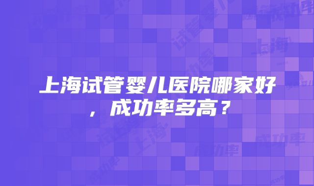上海试管婴儿医院哪家好,成功率多高?