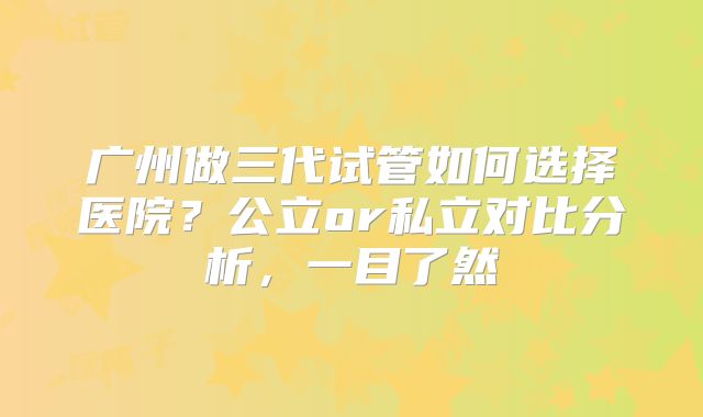 广州做三代试管如何选择医院？公立or私立对比分析，一目了然