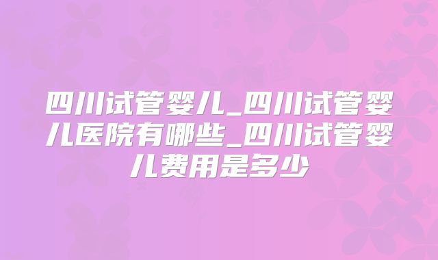 四川试管婴儿_四川试管婴儿医院有哪些_四川试管婴儿费用是多少
