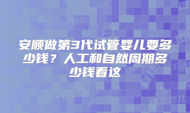 安顺做第3代试管婴儿要多少钱？人工和自然周期多少钱看这
