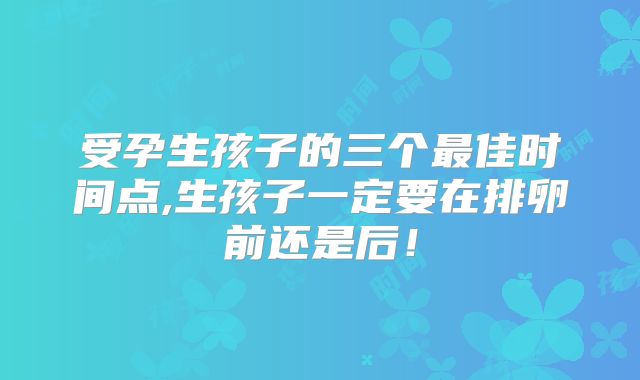 受孕生孩子的三个最佳时间点,生孩子一定要在排卵前还是后！