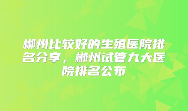 郴州比较好的生殖医院排名分享,郴州试管九大医院排名公布