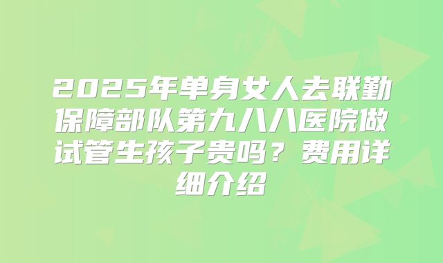 2025年单身女人去联勤保障部队第九八八医院做试管生孩子贵吗?费用详细介绍