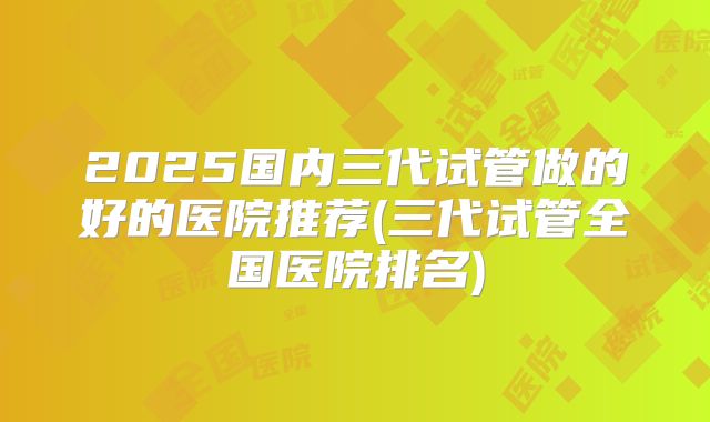 2025国内三代试管做的好的医院推荐(三代试管全国医院排名)