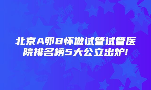 北京A卵B怀做试管试管医院排名榜5大公立出炉!