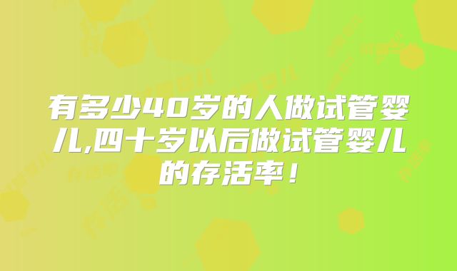 有多少40岁的人做试管婴儿,四十岁以后做试管婴儿的存活率!