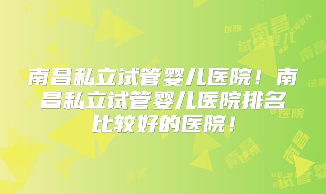 南昌私立试管婴儿医院！南昌私立试管婴儿医院排名比较好的医院！