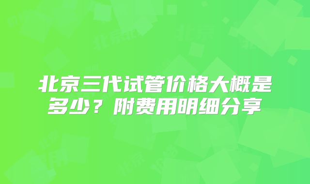 北京三代试管价格大概是多少？附费用明细分享