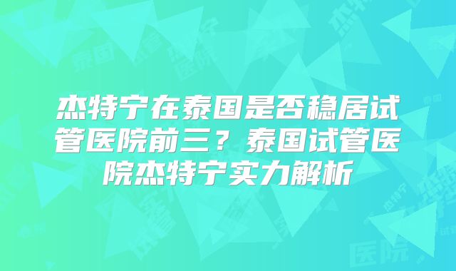 杰特宁在泰国是否稳居试管医院前三？泰国试管医院杰特宁实力解析