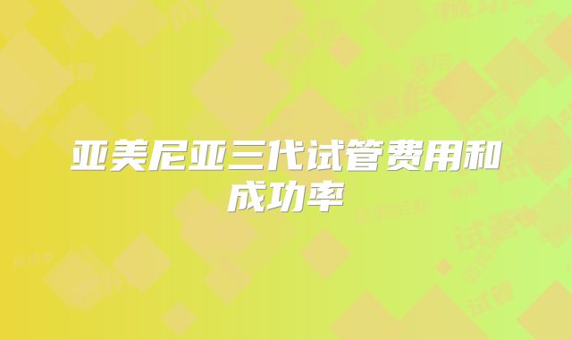亚美尼亚三代试管费用和成功率