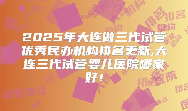 2025年大连做三代试管优秀民办机构排名更新,大连三代试管婴儿医院哪家好！