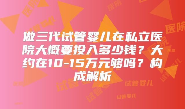 做三代试管婴儿在私立医院大概要投入多少钱？大约在10-15万元够吗？构成解析