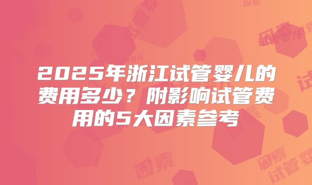 2025年浙江试管婴儿的费用多少？附影响试管费用的5大因素参考