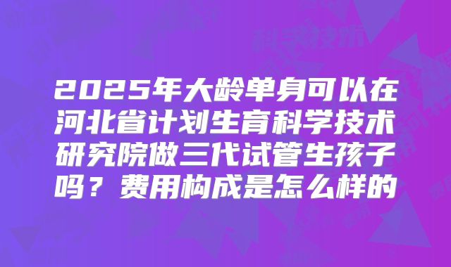 2025年大龄单身可以在河北省计划生育科学技术研究院做三代试管生孩子吗？费用构成是怎么样的