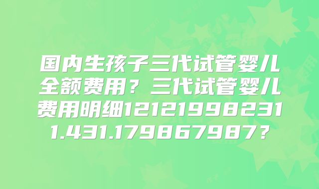 国内生孩子三代试管婴儿全额费用？三代试管婴儿费用明细121219982311.431.179867987？