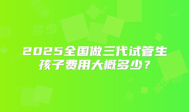 2025全国做三代试管生孩子费用大概多少？