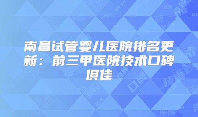 南昌试管婴儿医院排名更新：前三甲医院技术口碑俱佳