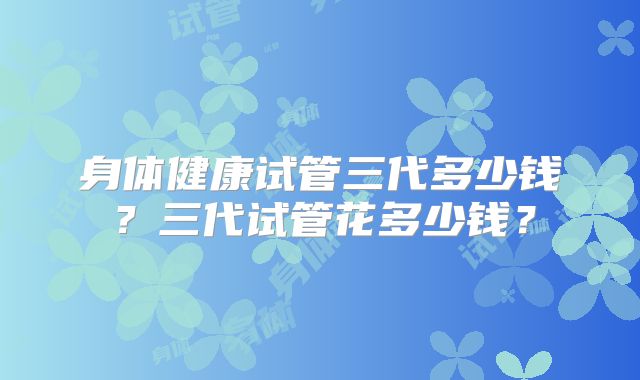 身体健康试管三代多少钱？三代试管花多少钱？