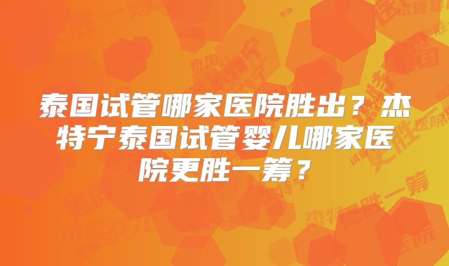 泰国试管哪家医院胜出？杰特宁泰国试管婴儿哪家医院更胜一筹？