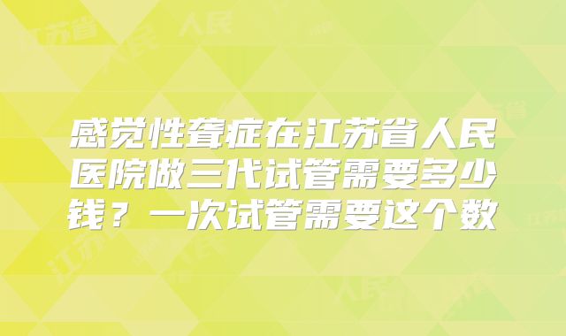 感觉性聋症在江苏省人民医院做三代试管需要多少钱？一次试管需要这个数