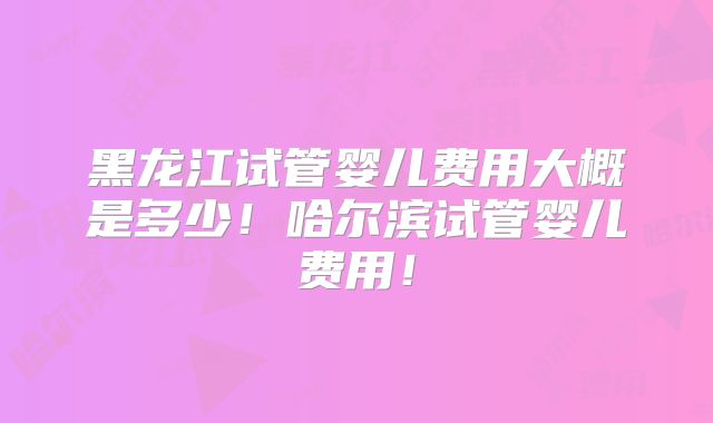 黑龙江试管婴儿费用大概是多少！哈尔滨试管婴儿费用！