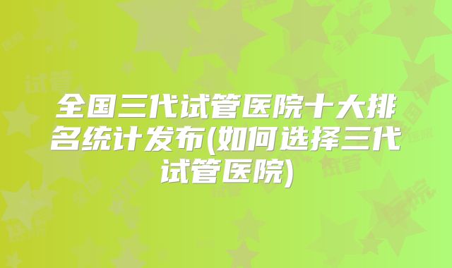 全国三代试管医院十大排名统计发布(如何选择三代试管医院)