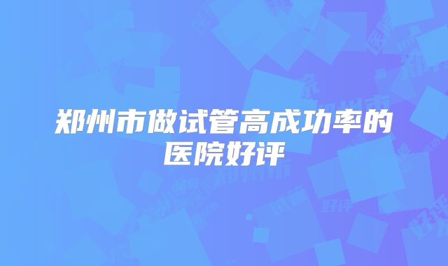 郑州市做试管高成功率的医院好评