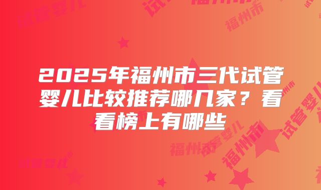 2025年福州市三代试管婴儿比较推荐哪几家？看看榜上有哪些